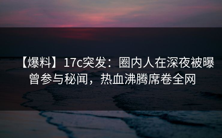 【爆料】17c突发：圈内人在深夜被曝曾参与秘闻，热血沸腾席卷全网