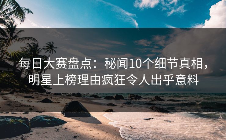 每日大赛盘点：秘闻10个细节真相，明星上榜理由疯狂令人出乎意料