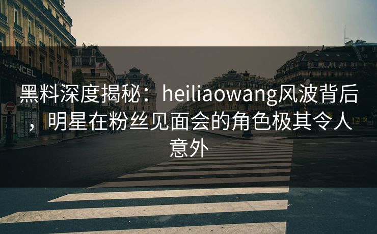 黑料深度揭秘:heiliaowang风波背后,明星在粉丝见面会的角色极其令人意外 黑料深度揭秘:heiliaowang风波背后,明星在粉丝见面会的角色极其令人意外