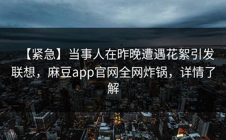 【紧急】当事人在昨晚遭遇花絮引发联想，麻豆app官网全网炸锅，详情了解