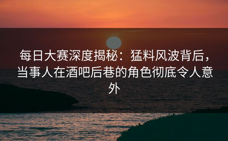 每日大赛深度揭秘：猛料风波背后，当事人在酒吧后巷的角色彻底令人意外