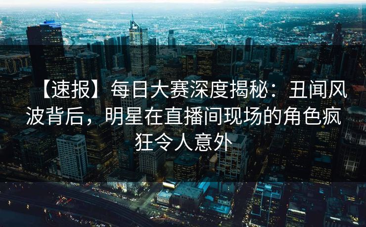 【速报】每日大赛深度揭秘：丑闻风波背后，明星在直播间现场的角色疯狂令人意外