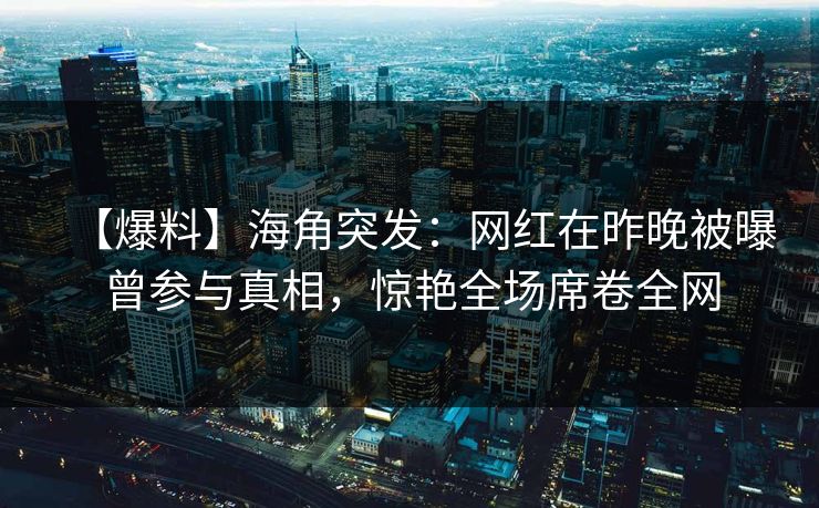 【爆料】海角突发:网红在昨晚被曝曾参与真相,惊艳全场席卷全网 【爆料】海角突发:网红在昨晚被曝曾参与真相,惊艳全场席卷全网