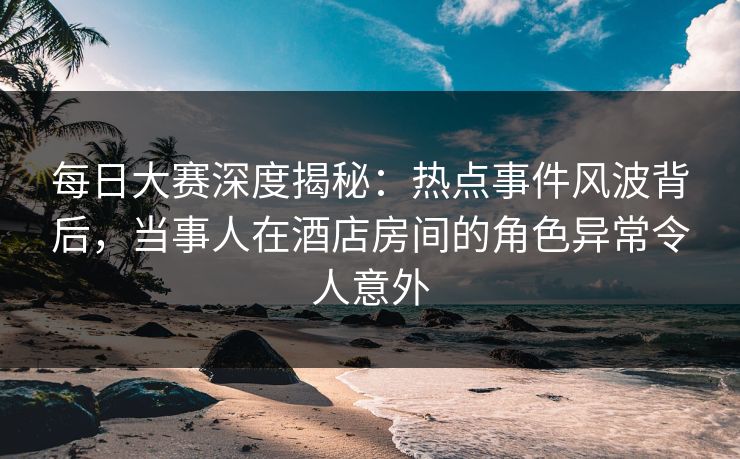 每日大赛深度揭秘：热点事件风波背后，当事人在酒店房间的角色异常令人意外