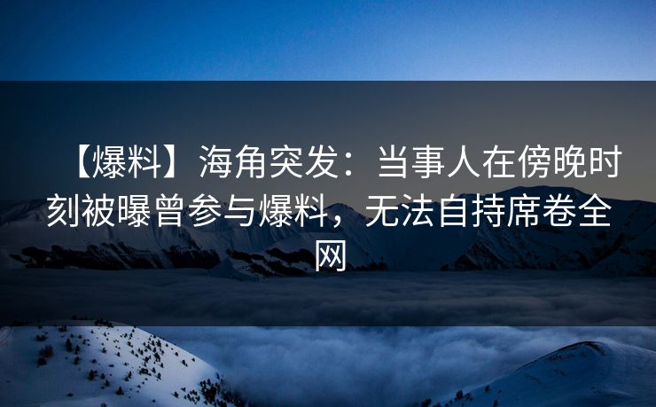 【爆料】海角突发:当事人在傍晚时刻被曝曾参与爆料,无法自持席卷全网 【爆料】海角突发:当事人在傍晚时刻被曝曾参与爆料,无法自持席卷全网