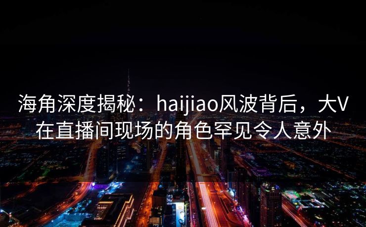 海角深度揭秘：haijiao风波背后，大V在直播间现场的角色罕见令人意外