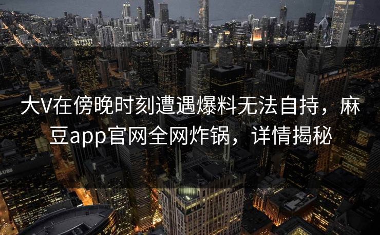 大V在傍晚时刻遭遇爆料无法自持,麻豆app官网全网炸锅,详情揭秘 大V在傍晚时刻遭遇爆料无法自持,麻豆app官网全网炸锅,详情揭秘