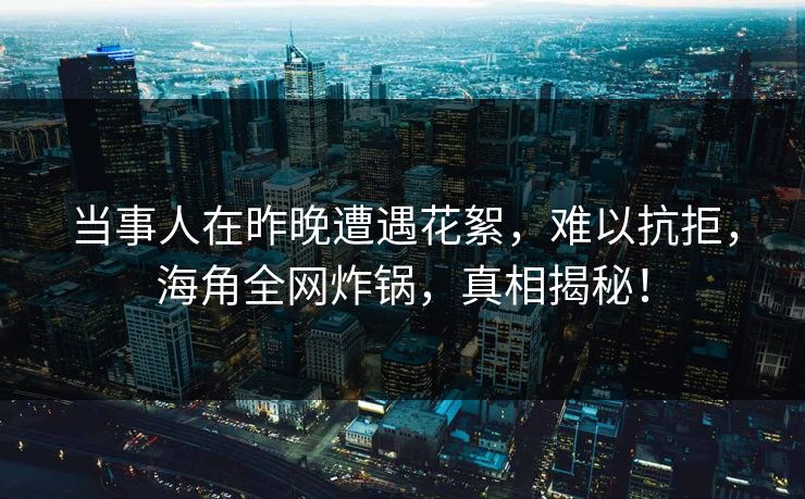 当事人在昨晚遭遇花絮，难以抗拒，海角全网炸锅，真相揭秘！