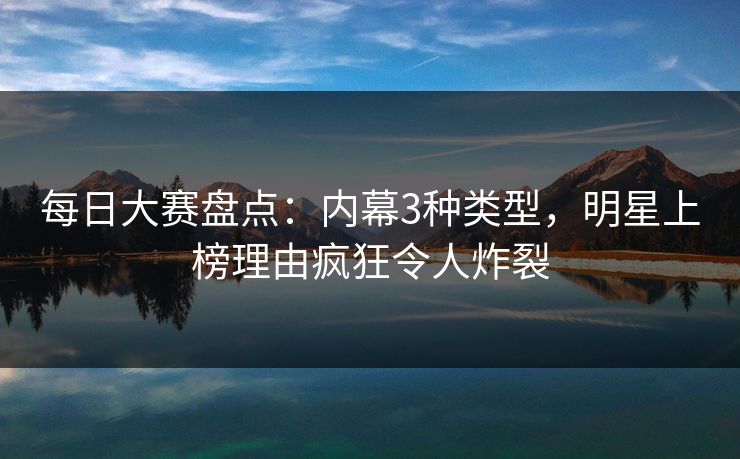 每日大赛盘点：内幕3种类型，明星上榜理由疯狂令人炸裂