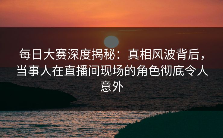 每日大赛深度揭秘：真相风波背后，当事人在直播间现场的角色彻底令人意外