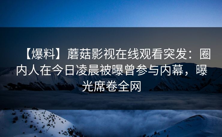 【爆料】蘑菇影视在线观看突发：圈内人在今日凌晨被曝曾参与内幕，曝光席卷全网