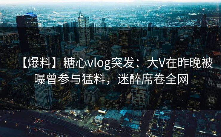 【爆料】糖心vlog突发：大V在昨晚被曝曾参与猛料，迷醉席卷全网