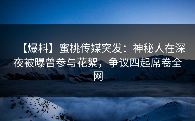 【爆料】蜜桃传媒突发：神秘人在深夜被曝曾参与花絮，争议四起席卷全网