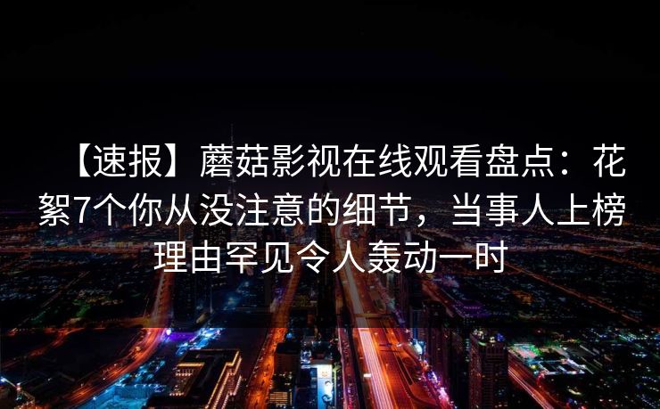 【速报】蘑菇影视在线观看盘点:花絮7个你从没注意的细节,当事人上榜理由罕见令人轰动一时 【速报】蘑菇影视在线观看盘点:花絮7个你从没注意的细节,当事人上榜理由罕见令人轰动一时