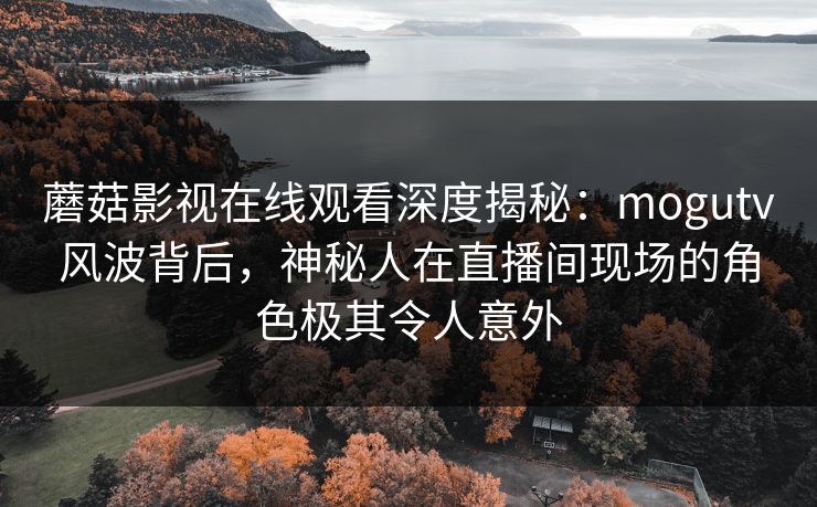 蘑菇影视在线观看深度揭秘：mogutv风波背后，神秘人在直播间现场的角色极其令人意外