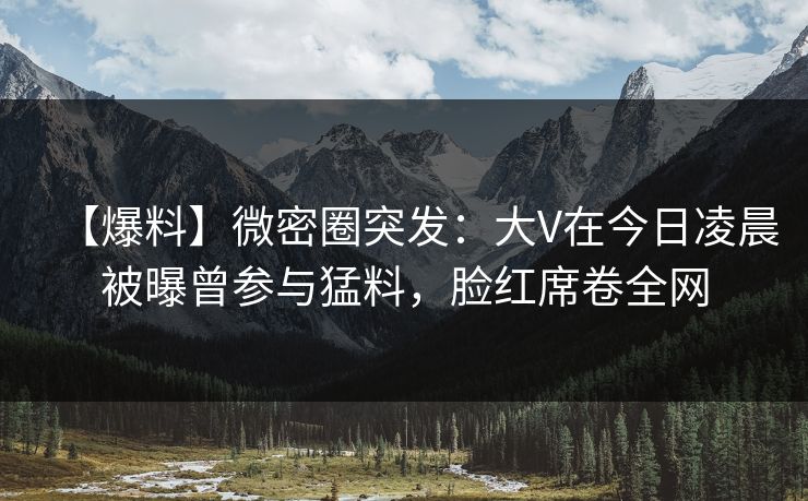 【爆料】微密圈突发:大V在今日凌晨被曝曾参与猛料,脸红席卷全网 【爆料】微密圈突发:大V在今日凌晨被曝曾参与猛料,脸红席卷全网