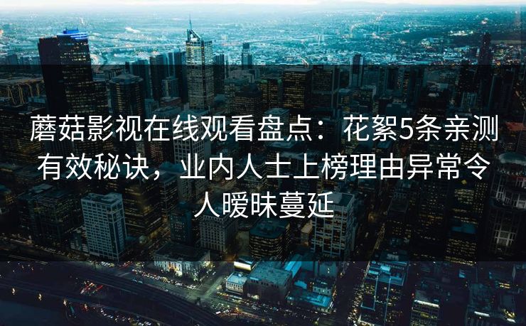 蘑菇影视在线观看盘点:花絮5条亲测有效秘诀,业内人士上榜理由异常令人暧昧蔓延 蘑菇影视在线观看盘点:花絮5条亲测有效秘诀,业内人士上榜理由异常令人暧昧蔓延