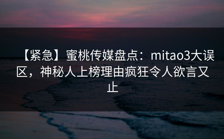 【紧急】蜜桃传媒盘点：mitao3大误区，神秘人上榜理由疯狂令人欲言又止