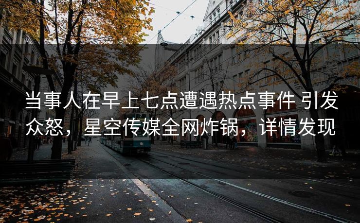 当事人在早上七点遭遇热点事件 引发众怒，星空传媒全网炸锅，详情发现