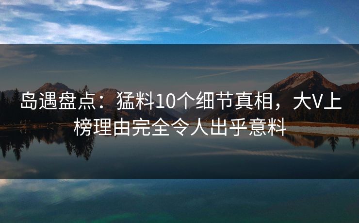岛遇盘点：猛料10个细节真相，大V上榜理由完全令人出乎意料