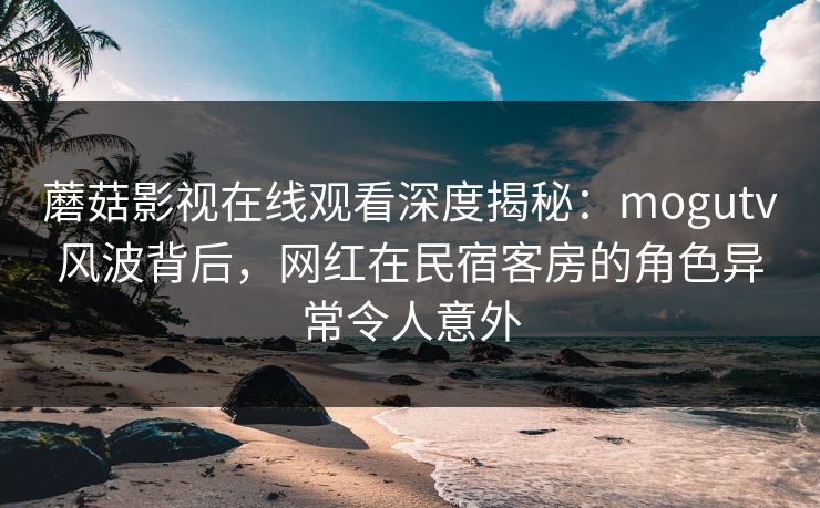 蘑菇影视在线观看深度揭秘:mogutv风波背后,网红在民宿客房的角色异常令人意外 蘑菇影视在线观看深度揭秘:mogutv风波背后,网红在民宿客房的角色异常令人意外