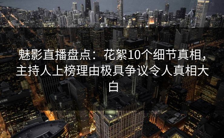 魅影直播盘点：花絮10个细节真相，主持人上榜理由极具争议令人真相大白