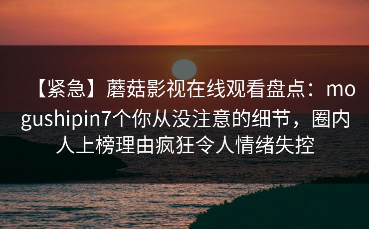 【紧急】蘑菇影视在线观看盘点:mogushipin7个你从没注意的细节,圈内人上榜理由疯狂令人情绪失控 【紧急】蘑菇影视在线观看盘点:mogushipin7个你从没注意的细节,圈内人上榜理由疯狂令人情绪失控