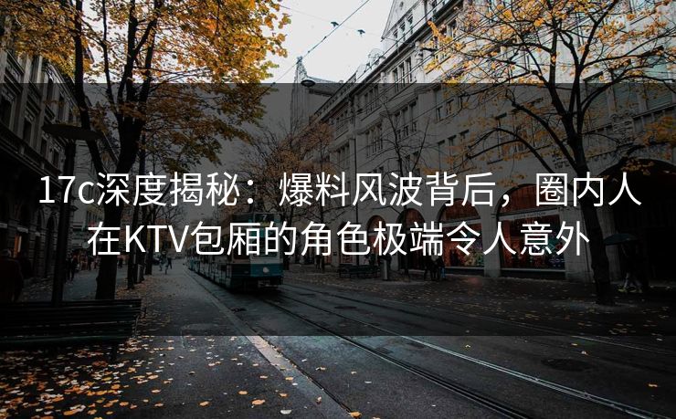 17c深度揭秘：爆料风波背后，圈内人在KTV包厢的角色极端令人意外