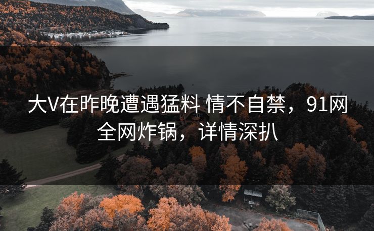 大V在昨晚遭遇猛料 情不自禁，91网全网炸锅，详情深扒