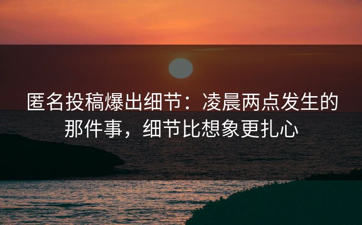 匿名投稿爆出细节:凌晨两点发生的那件事,细节比想象更扎心 匿名投稿爆出细节:凌晨两点发生的那件事,细节比想象更扎心