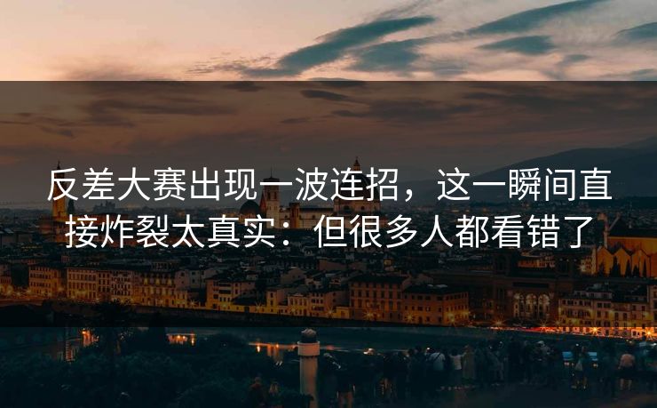 反差大赛出现一波连招，这一瞬间直接炸裂太真实：但很多人都看错了