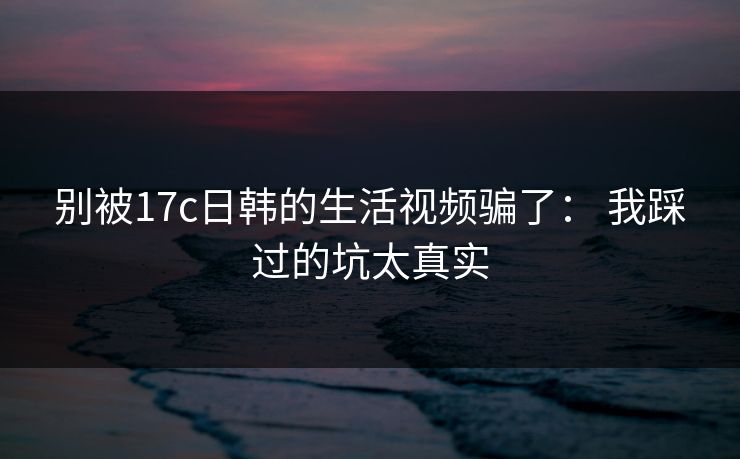 别被17c日韩的生活视频骗了: 我踩过的坑太真实 别被17c日韩的生活视频骗了: 我踩过的坑太真实