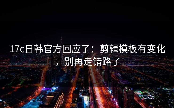 17c日韩官方回应了：剪辑模板有变化，别再走错路了
