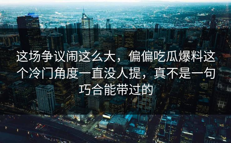 这场争议闹这么大，偏偏吃瓜爆料这个冷门角度一直没人提，真不是一句巧合能带过的