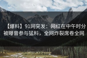 【爆料】91网突发：网红在中午时分被曝曾参与猛料，全网炸裂席卷全网