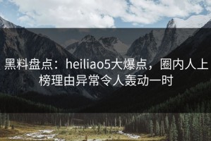 黑料盘点：heiliao5大爆点，圈内人上榜理由异常令人轰动一时