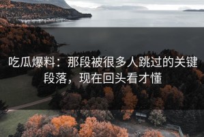 吃瓜爆料：那段被很多人跳过的关键段落，现在回头看才懂