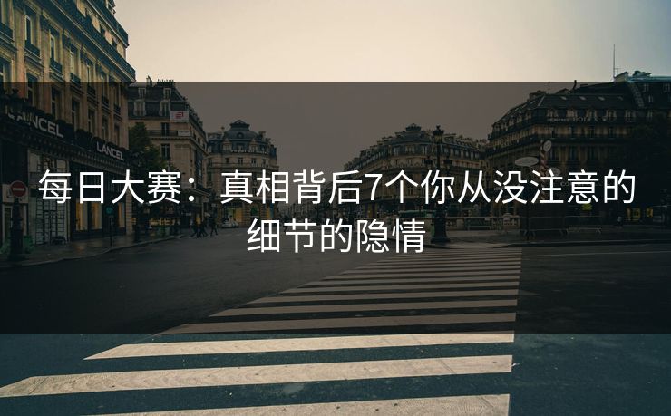 每日大赛：真相背后7个你从没注意的细节的隐情