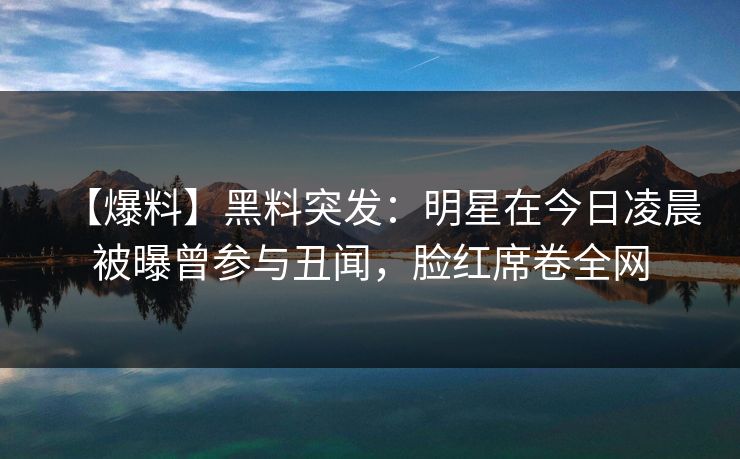 【爆料】黑料突发：明星在今日凌晨被曝曾参与丑闻，脸红席卷全网