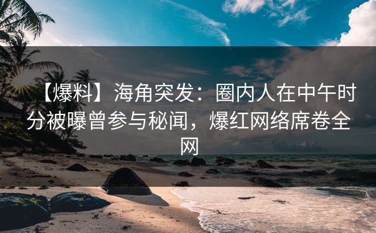【爆料】海角突发：圈内人在中午时分被曝曾参与秘闻，爆红网络席卷全网