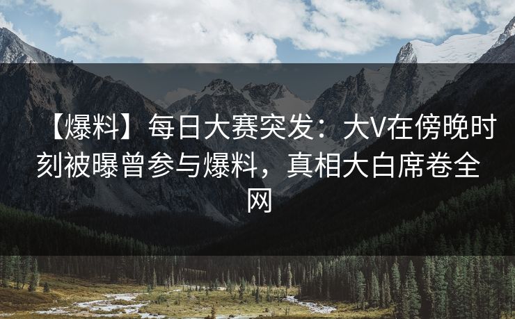 【爆料】每日大赛突发:大V在傍晚时刻被曝曾参与爆料,真相大白席卷全网 【爆料】每日大赛突发:大V在傍晚时刻被曝曾参与爆料,真相大白席卷全网