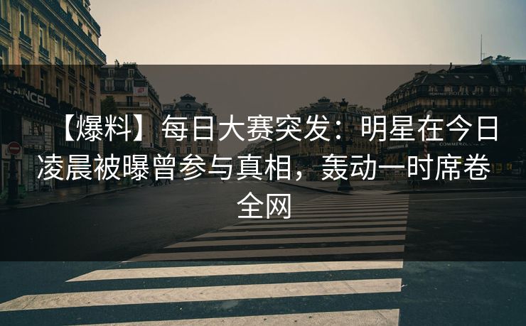 【爆料】每日大赛突发：明星在今日凌晨被曝曾参与真相，轰动一时席卷全网