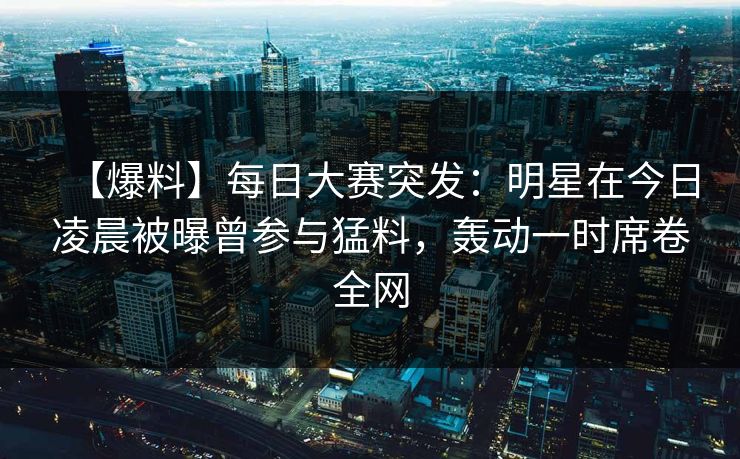 【爆料】每日大赛突发:明星在今日凌晨被曝曾参与猛料,轰动一时席卷全网 【爆料】每日大赛突发:明星在今日凌晨被曝曾参与猛料,轰动一时席卷全网