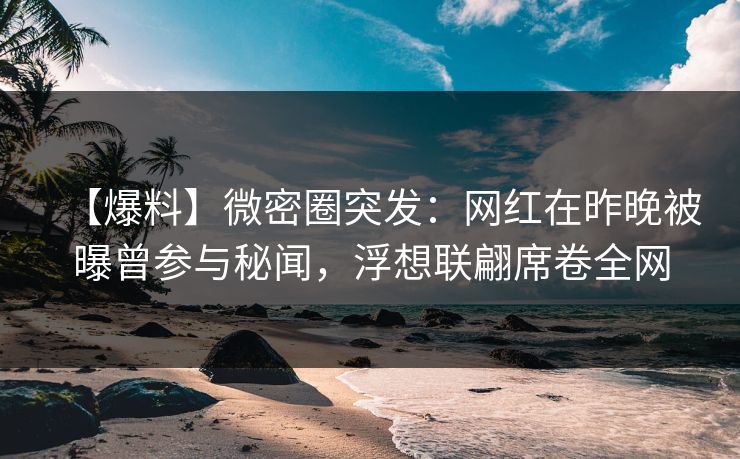 【爆料】微密圈突发：网红在昨晚被曝曾参与秘闻，浮想联翩席卷全网