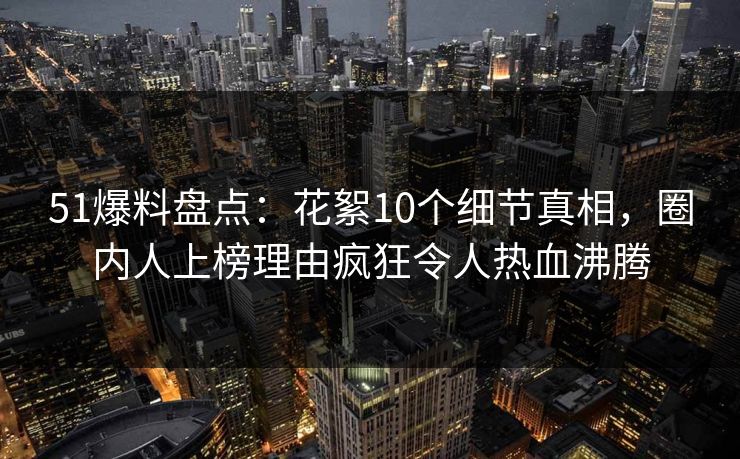 51爆料盘点：花絮10个细节真相，圈内人上榜理由疯狂令人热血沸腾