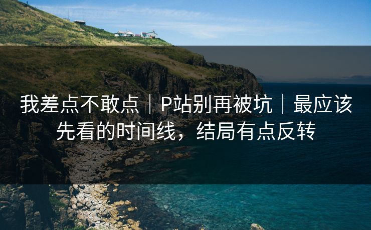 我差点不敢点｜P站别再被坑｜最应该先看的时间线，结局有点反转