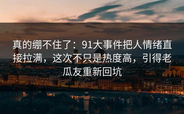 真的绷不住了:91大事件把人情绪直接拉满,这次不只是热度高,引得老瓜友重新回坑 真的绷不住了:91大事件把人情绪直接拉满,这次不只是热度高,引得老瓜友重新回坑