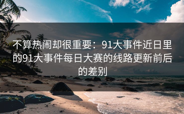 不算热闹却很重要:91大事件近日里的91大事件每日大赛的线路更新前后的差别 不算热闹却很重要:91大事件近日里的91大事件每日大赛的线路更新前后的差别
